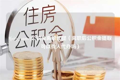 保山公积金离职代提（离职后公积金提取可以找人代办吗）