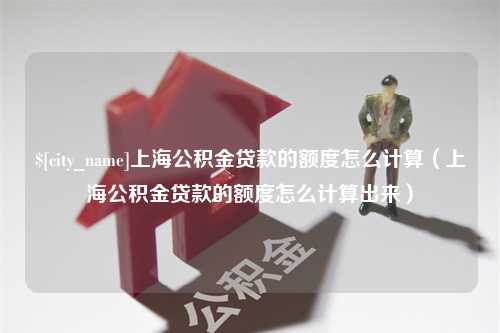 保山上海公积金贷款的额度怎么计算（上海公积金贷款的额度怎么计算出来）